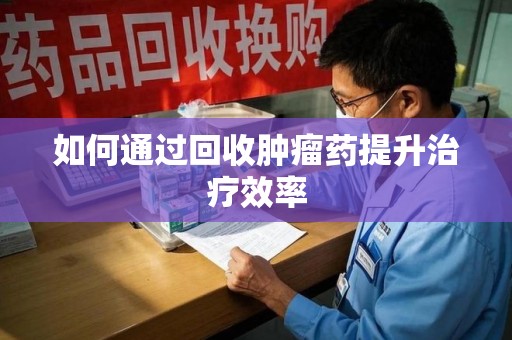 连云港如何通过回收肿瘤药提升治疗效率