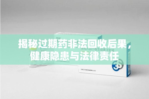 连云港揭秘过期药非法回收后果，健康隐患与法律责任