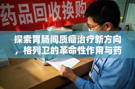 连云港探索胃肠间质瘤治疗新方向，格列卫的革命性作用与药物回收的意义