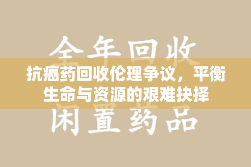 连云港抗癌药回收伦理争议，平衡生命与资源的艰难抉择