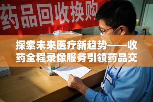 连云港探索未来医疗新趋势——收药全程录像服务引领药品交付安全新篇章