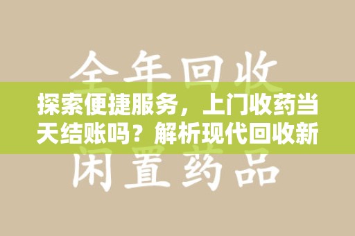 连云港探索便捷服务，上门收药当天结账吗？解析现代回收新模式