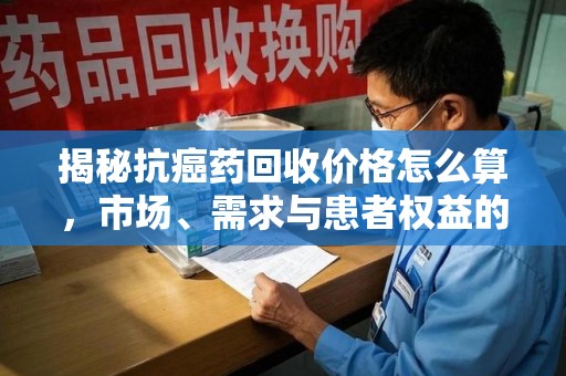 连云港揭秘抗癌药回收价格怎么算，市场、需求与患者权益的平衡之道