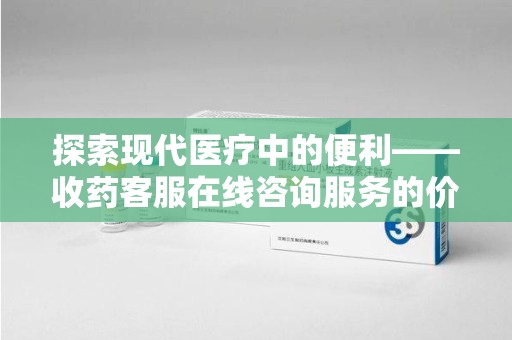 连云港探索现代医疗中的便利——收药客服在线咨询服务的价值与未来