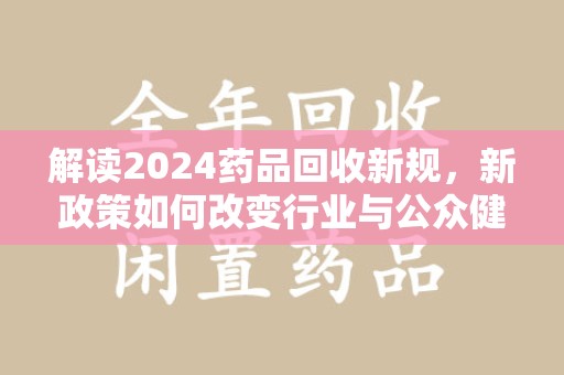 连云港解读2024药品回收新规，新政策如何改变行业与公众健康