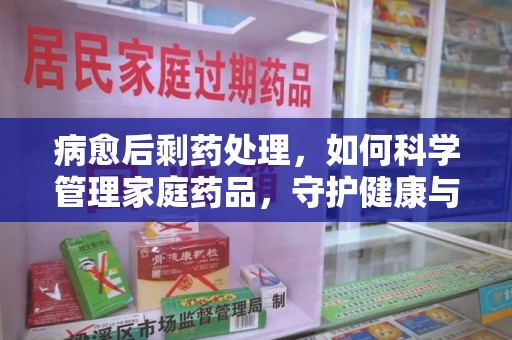 连云港病愈后剩药处理，如何科学管理家庭药品，守护健康与环境