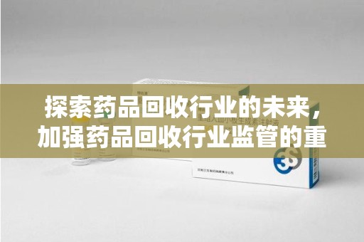 连云港探索药品回收行业的未来，加强药品回收行业监管的重要性
