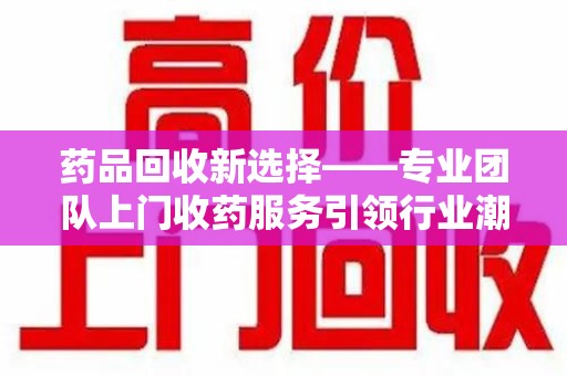 连云港药品回收新选择——专业团队上门收药服务引领行业潮流