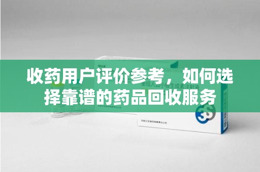 连云港收药用户评价参考，如何选择靠谱的药品回收服务