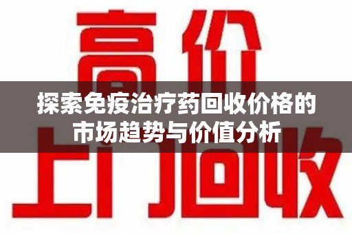 连云港探索免疫治疗药回收价格的市场趋势与价值分析