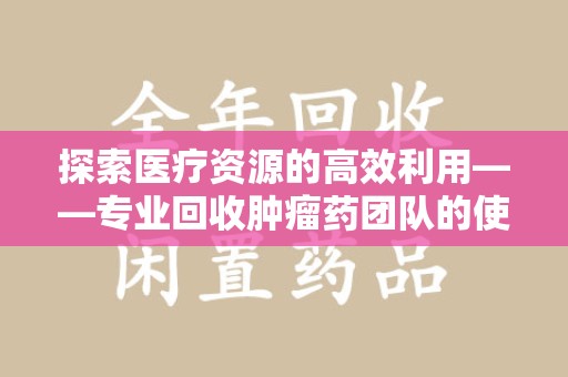 连云港探索医疗资源的高效利用——专业回收肿瘤药团队的使命与实践