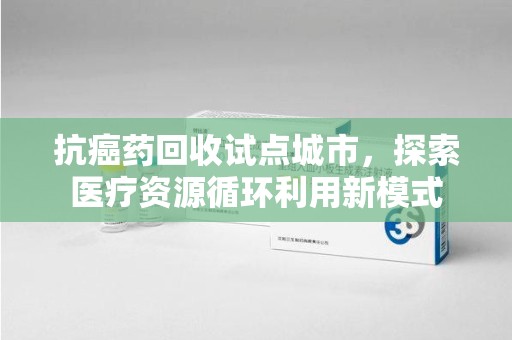连云港抗癌药回收试点城市，探索医疗资源循环利用新模式