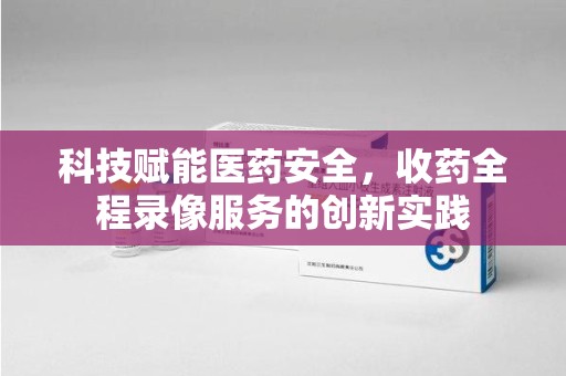 连云港科技赋能医药安全，收药全程录像服务的创新实践