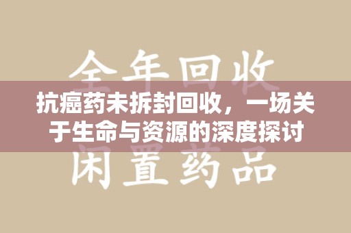 连云港抗癌药未拆封回收，一场关于生命与资源的深度探讨
