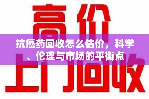 连云港抗癌药回收怎么估价，科学、伦理与市场的平衡点