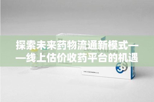 连云港探索未来药物流通新模式——线上估价收药平台的机遇与挑战