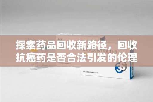 连云港探索药品回收新路径，回收抗癌药是否合法引发的伦理与法律思考