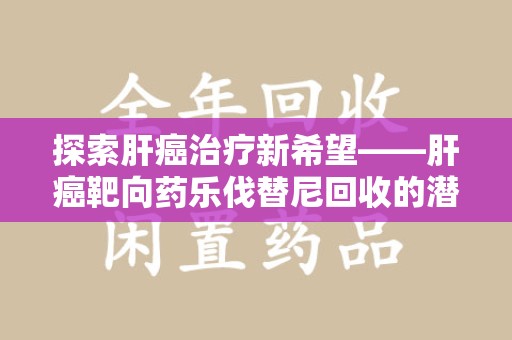 连云港探索肝癌治疗新希望——肝癌靶向药乐伐替尼回收的潜力与价值