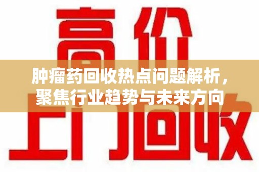连云港肿瘤药回收热点问题解析，聚焦行业趋势与未来方向