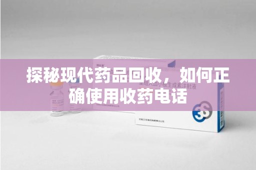 连云港探秘现代药品回收，如何正确使用收药电话