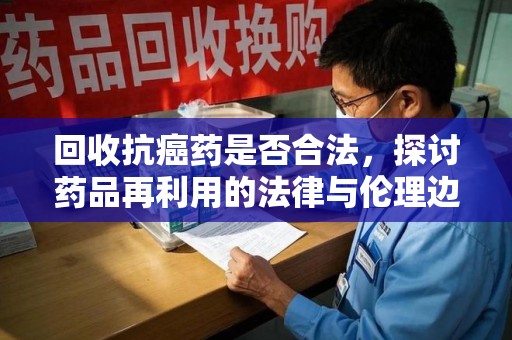 连云港回收抗癌药是否合法，探讨药品再利用的法律与伦理边界