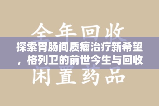 连云港探索胃肠间质瘤治疗新希望，格列卫的前世今生与回收价值